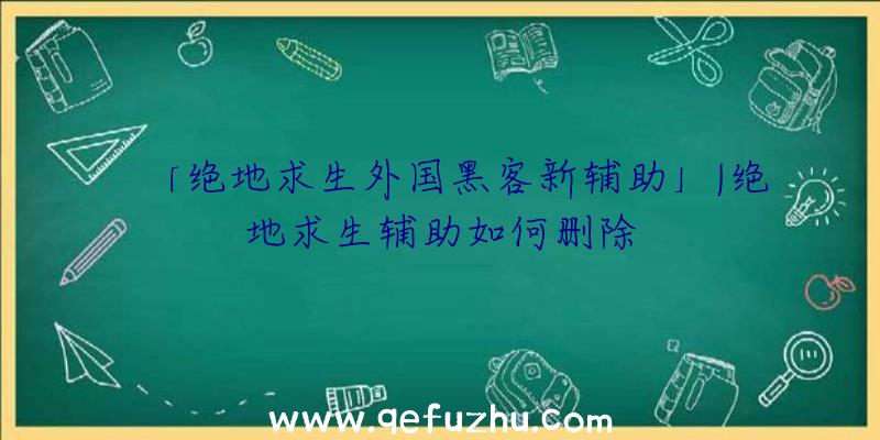 「绝地求生外国黑客新辅助」|绝地求生辅助如何删除